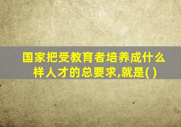 国家把受教育者培养成什么样人才的总要求,就是( )